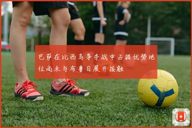 巴萨在比西乌争夺战中占据优势地位尚未与布鲁日展开接触