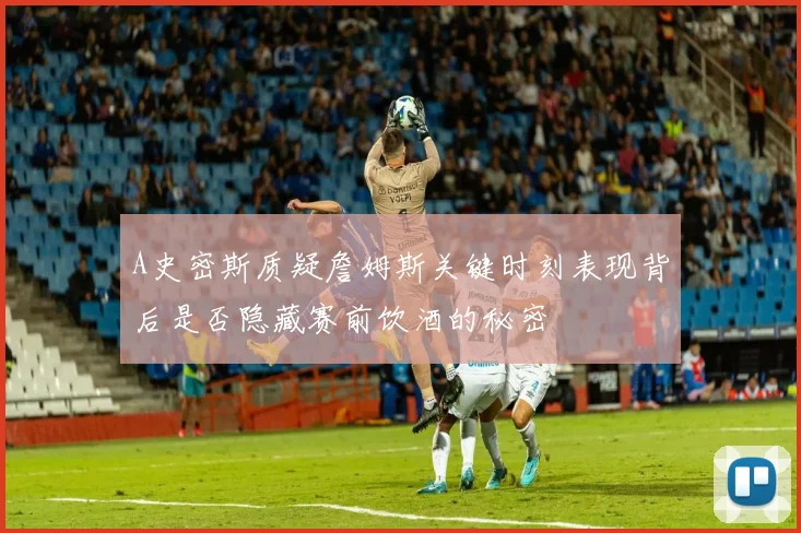 A史密斯质疑詹姆斯关键时刻表现背后是否隐藏赛前饮酒的秘密