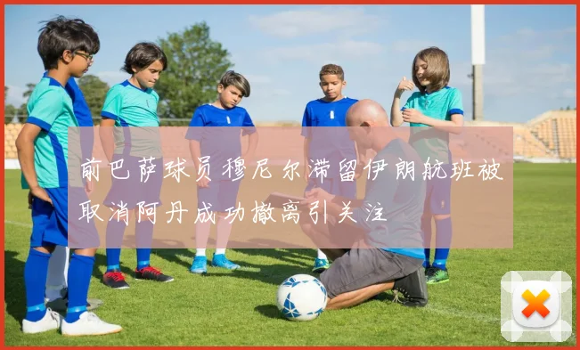 前巴萨球员穆尼尔滞留伊朗航班被取消阿丹成功撤离引关注