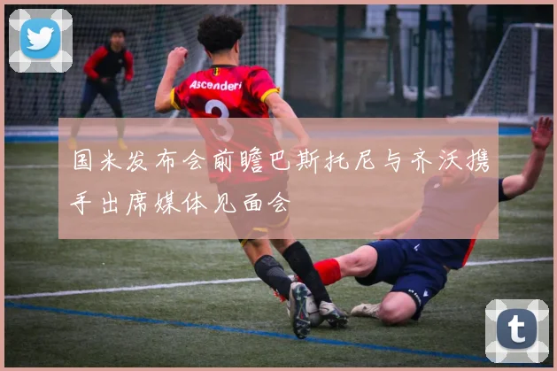 国米发布会前瞻巴斯托尼与齐沃携手出席媒体见面会