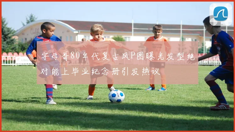 字母哥80年代复古风P图曝光发型绝对能上毕业纪念册引发热议