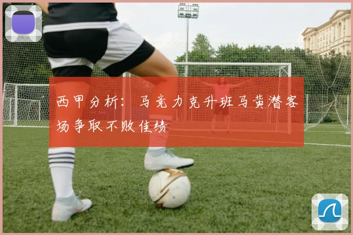 西甲分析：马竞力克升班马黄潜客场争取不败佳绩