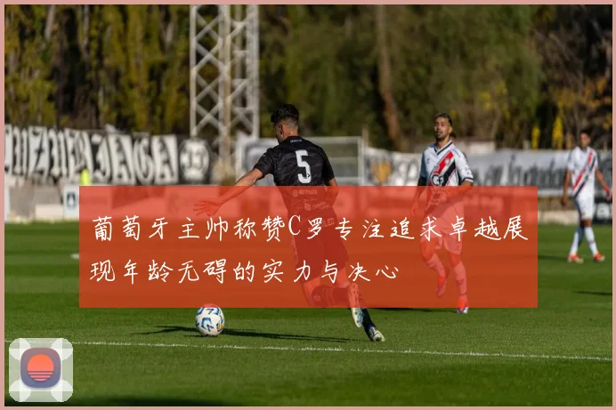 葡萄牙主帅称赞C罗专注追求卓越展现年龄无碍的实力与决心