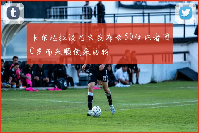 卡尔达拉谈尤文发布会50位记者因C罗而来顺便采访我