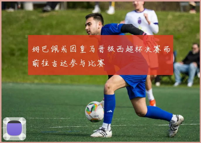 姆巴佩或因皇马晋级西超杯决赛而前往吉达参与比赛