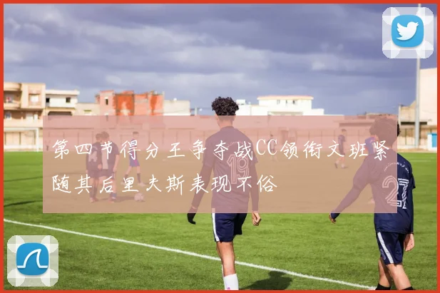 第四节得分王争夺战CC领衔文班紧随其后里夫斯表现不俗