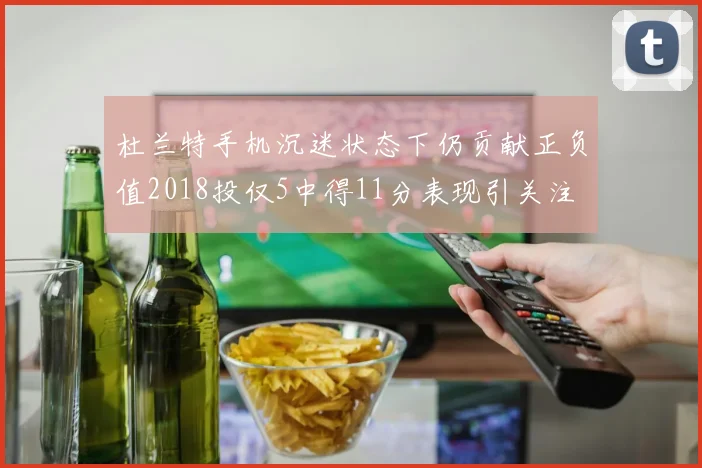 杜兰特手机沉迷状态下仍贡献正负值2018投仅5中得11分表现引关注