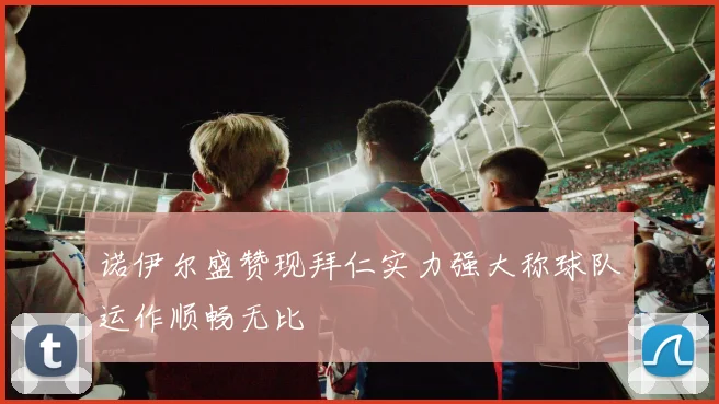 诺伊尔盛赞现拜仁实力强大称球队运作顺畅无比