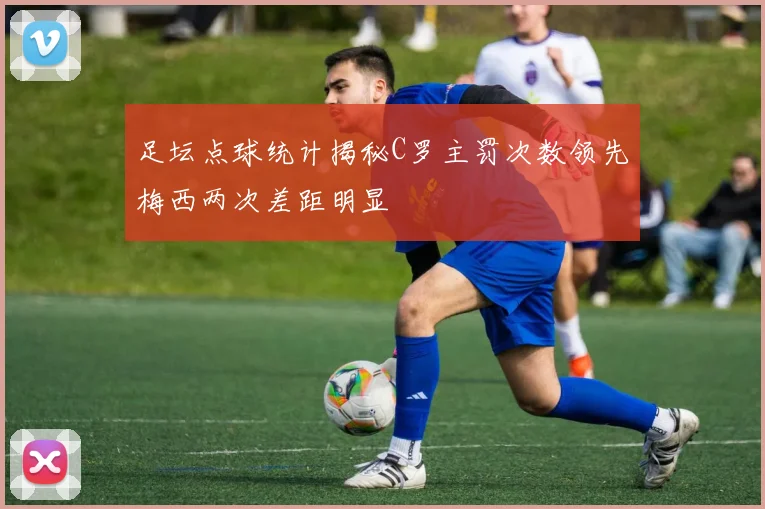 足坛点球统计揭秘C罗主罚次数领先梅西两次差距明显