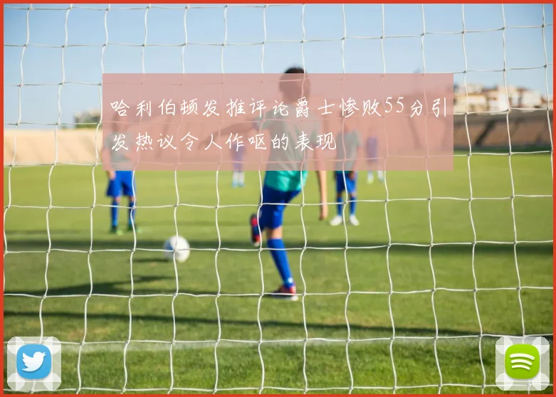 哈利伯顿发推评论爵士惨败55分引发热议令人作呕的表现