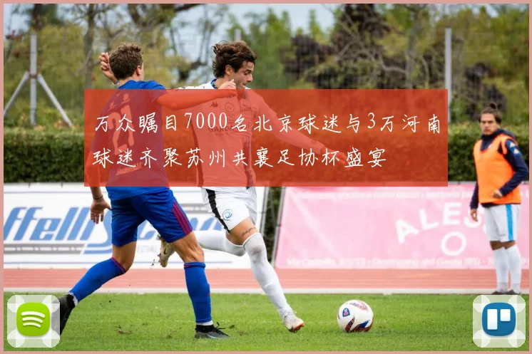 万众瞩目7000名北京球迷与3万河南球迷齐聚苏州共襄足协杯盛宴