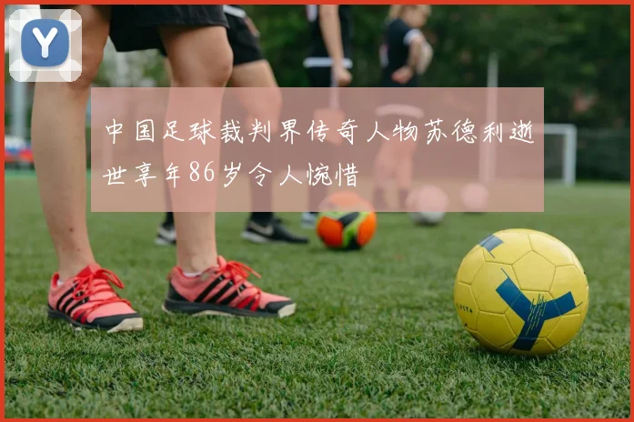 中国足球裁判界传奇人物苏德利逝世享年86岁令人惋惜