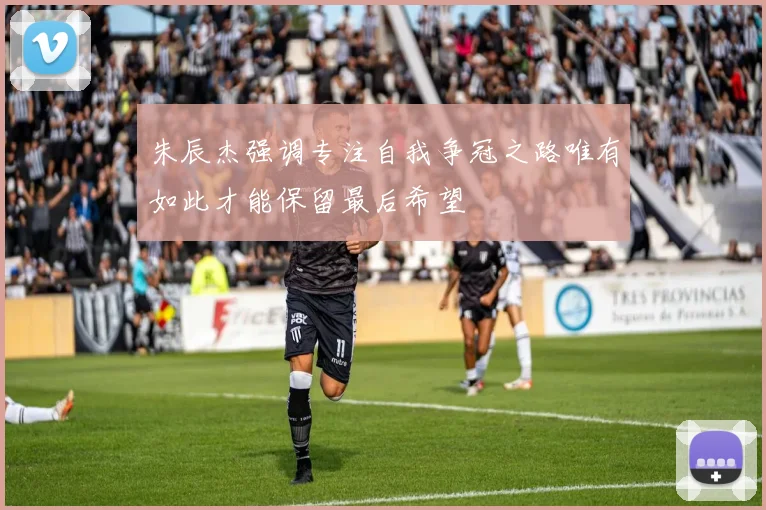 朱辰杰强调专注自我争冠之路唯有如此才能保留最后希望