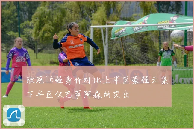 欧冠16强身价对比上半区豪强云集下半区仅巴萨阿森纳突出