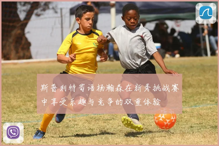 斯普利特寄语杨瀚森在新秀挑战赛中享受乐趣与竞争的双重体验