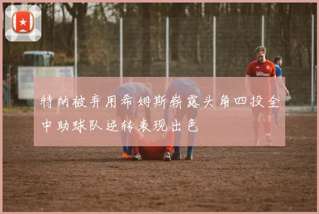 特纳被弃用希姆斯崭露头角四投全中助球队逆转表现出色
