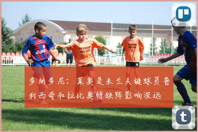 多纳多尼：莱奥是米兰关键球员普利西奇和拉比奥特缺阵影响深远