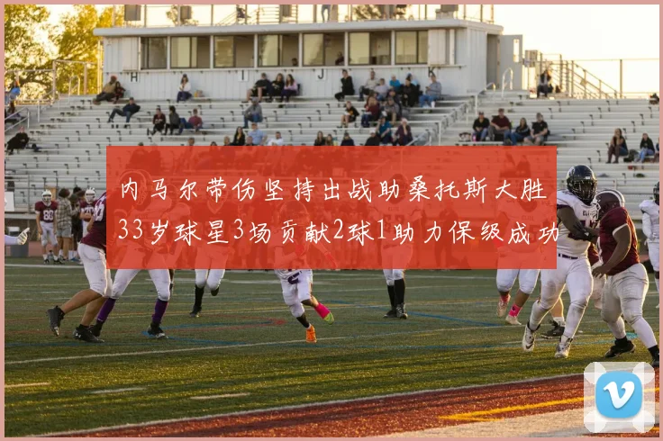 内马尔带伤坚持出战助桑托斯大胜33岁球星3场贡献2球1助力保级成功