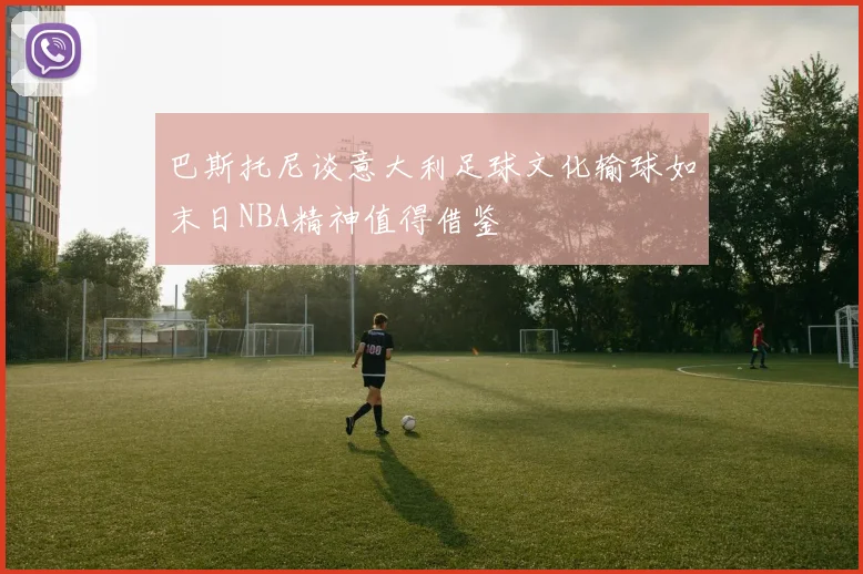 巴斯托尼谈意大利足球文化输球如末日NBA精神值得借鉴
