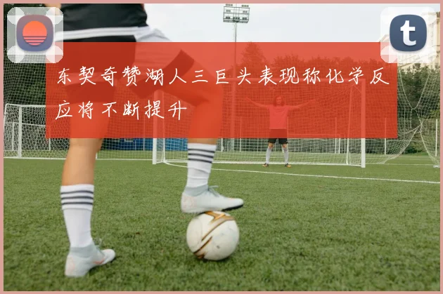 东契奇赞湖人三巨头表现称化学反应将不断提升