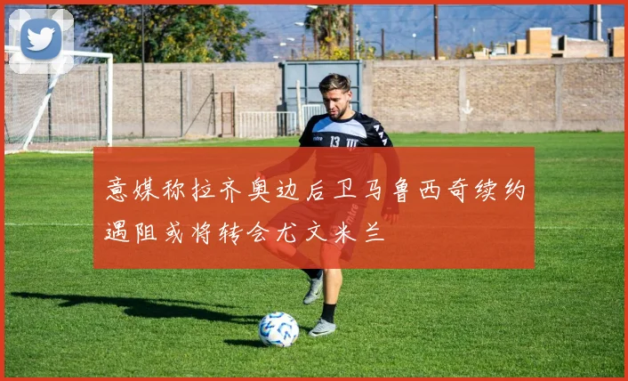 意媒称拉齐奥边后卫马鲁西奇续约遇阻或将转会尤文米兰