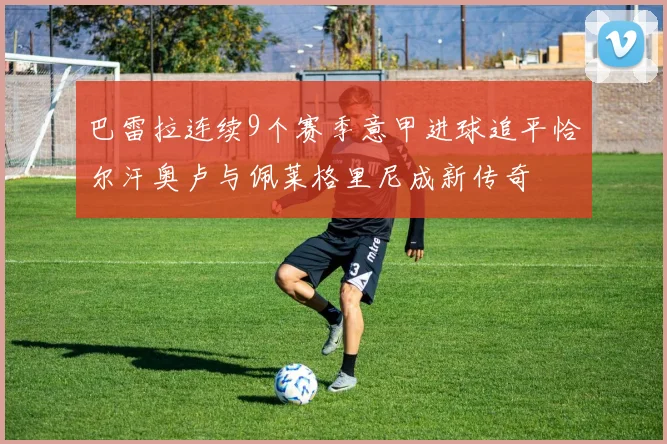 巴雷拉连续9个赛季意甲进球追平恰尔汗奥卢与佩莱格里尼成新传奇