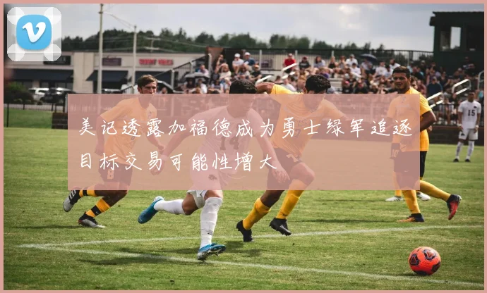 美记透露加福德成为勇士绿军追逐目标交易可能性增大