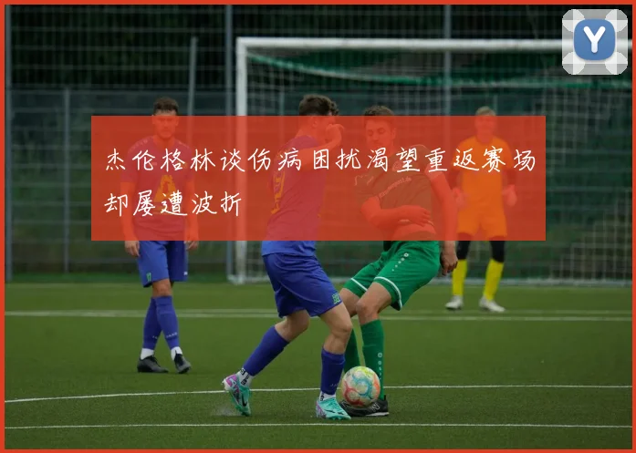 杰伦格林谈伤病困扰渴望重返赛场却屡遭波折