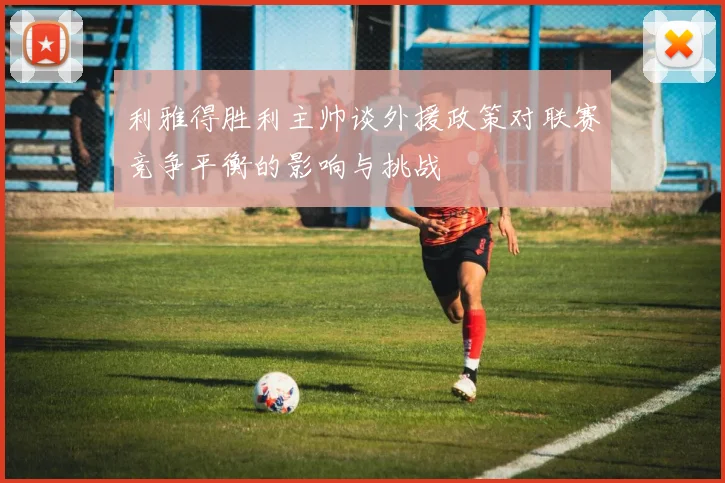 利雅得胜利主帅谈外援政策对联赛竞争平衡的影响与挑战