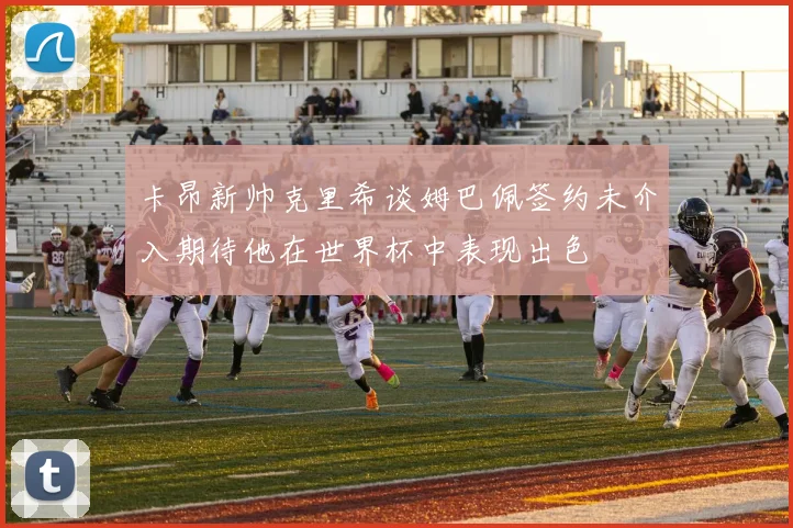 卡昂新帅克里希谈姆巴佩签约未介入期待他在世界杯中表现出色