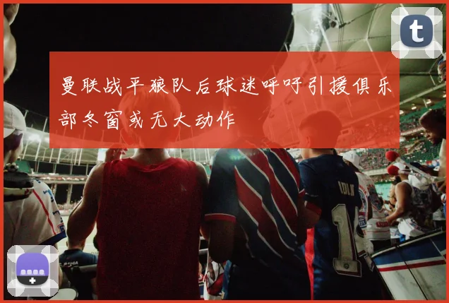曼联战平狼队后球迷呼吁引援俱乐部冬窗或无大动作
