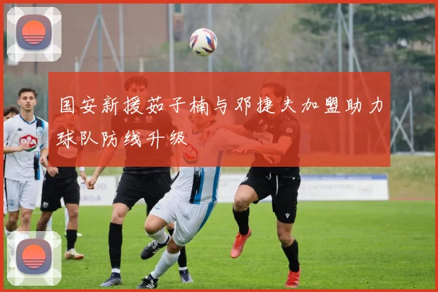 国安新援茹子楠与邓捷夫加盟助力球队防线升级