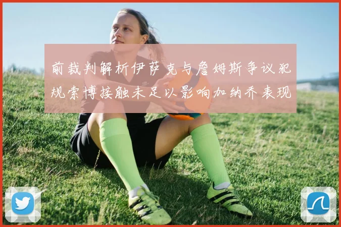 前裁判解析伊萨克与詹姆斯争议犯规索博接触未足以影响加纳乔表现