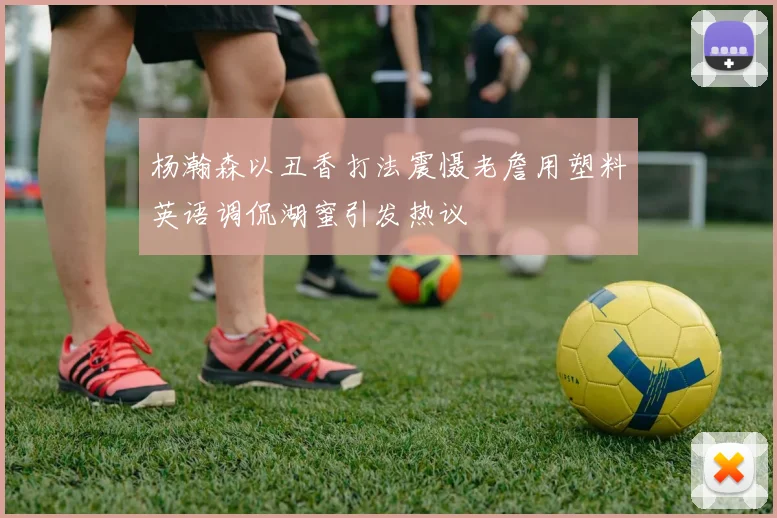 杨瀚森以丑香打法震慑老詹用塑料英语调侃湖蜜引发热议