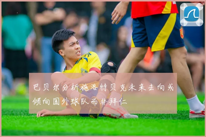 巴贝尔分析施洛特贝克未来去向或倾向国外球队而非拜仁