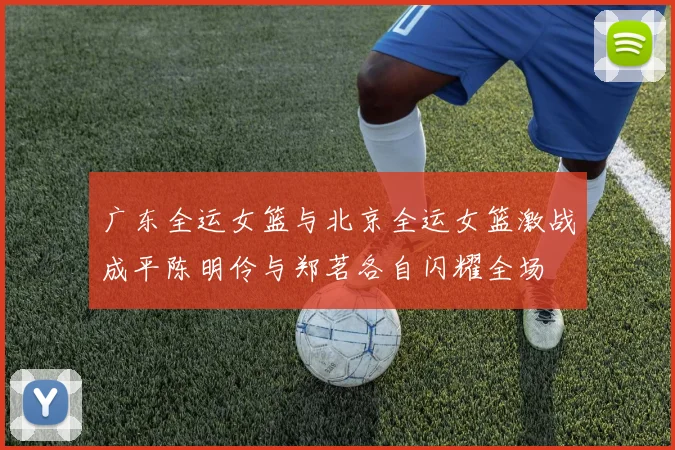 广东全运女篮与北京全运女篮激战成平陈明伶与郑茗各自闪耀全场