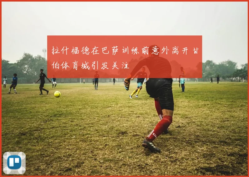 拉什福德在巴萨训练前意外离开甘伯体育城引发关注