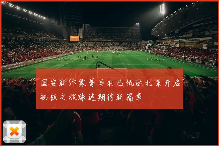 国安新帅蒙哥马利已抵达北京开启执教之旅球迷期待新篇章