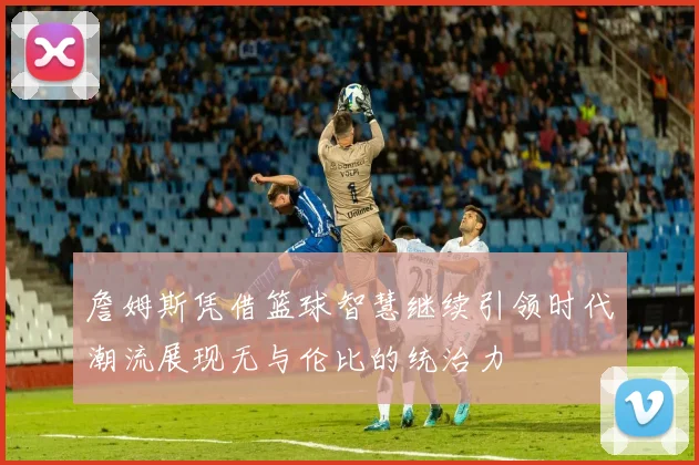 詹姆斯凭借篮球智慧继续引领时代潮流展现无与伦比的统治力