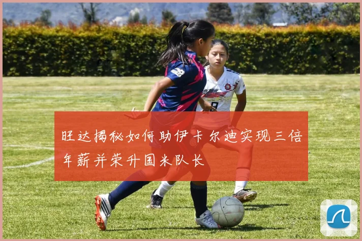 旺达揭秘如何助伊卡尔迪实现三倍年薪并荣升国米队长