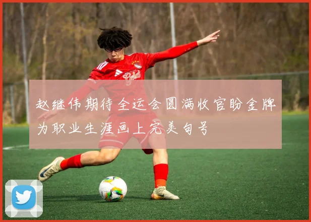 赵继伟期待全运会圆满收官盼金牌为职业生涯画上完美句号