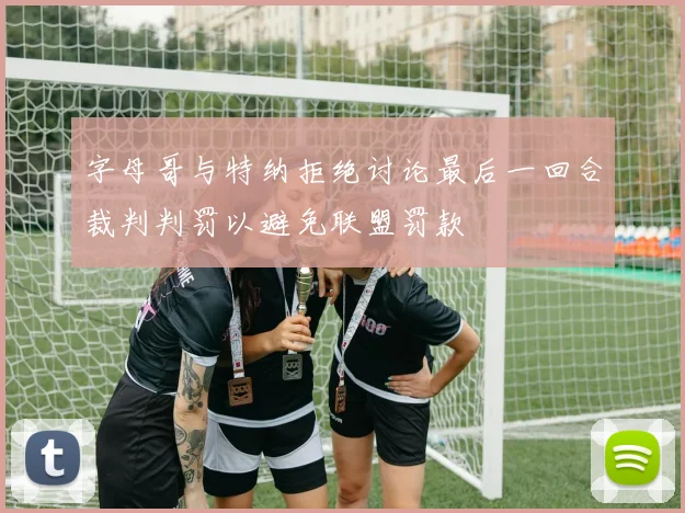 字母哥与特纳拒绝讨论最后一回合裁判判罚以避免联盟罚款