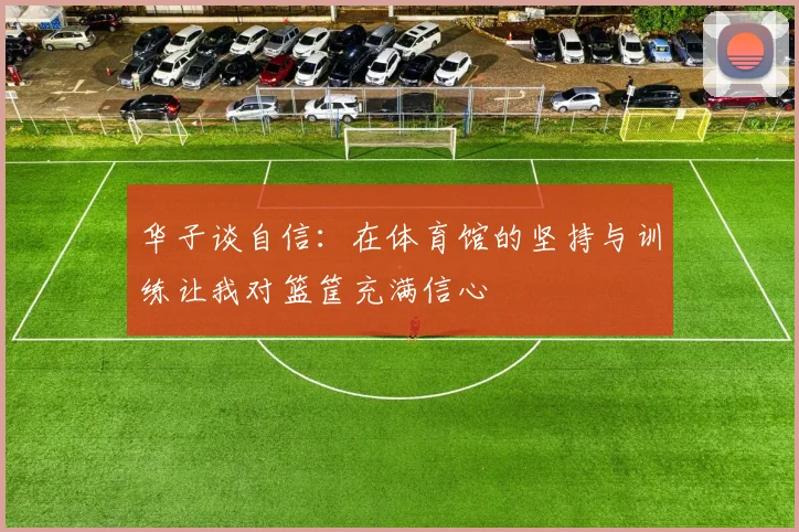 华子谈自信：在体育馆的坚持与训练让我对篮筐充满信心